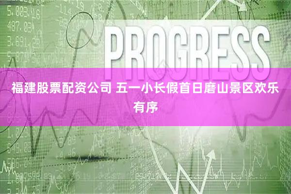 福建股票配资公司 五一小长假首日磨山景区欢乐有序