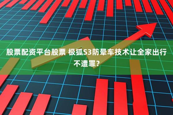 股票配资平台股票 极狐S3防晕车技术让全家出行不遭罪？