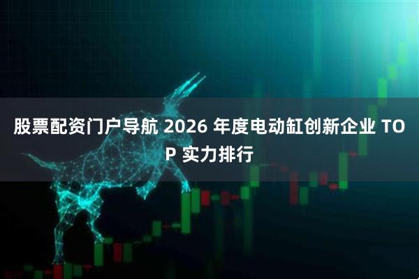 股票配资门户导航 2026 年度电动缸创新企业 TOP 实力排行