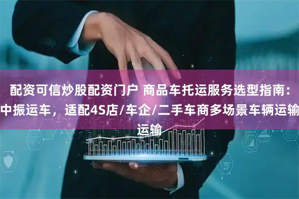 配资可信炒股配资门户 商品车托运服务选型指南：中振运车，适配4S店/车企/二手车商多场景车辆运输