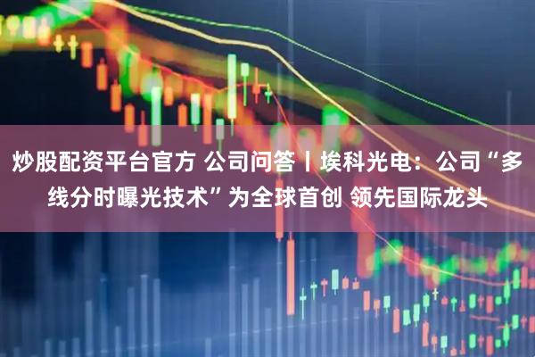 炒股配资平台官方 公司问答丨埃科光电：公司“多线分时曝光技术”为全球首创 领先国际龙头