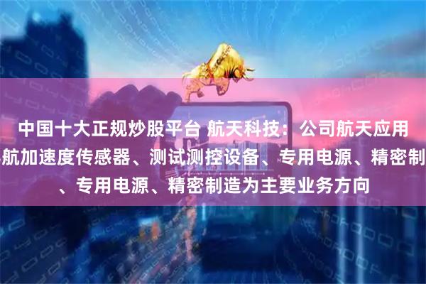 中国十大正规炒股平台 航天科技：公司航天应用产品主要以惯性导航加速度传感器、测试测控设备、专用电源、精密制造为主要业务方向