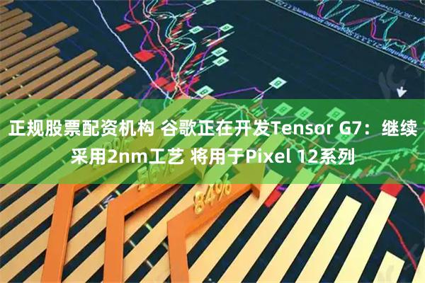 正规股票配资机构 谷歌正在开发Tensor G7：继续采用2nm工艺 将用于Pixel 12系列