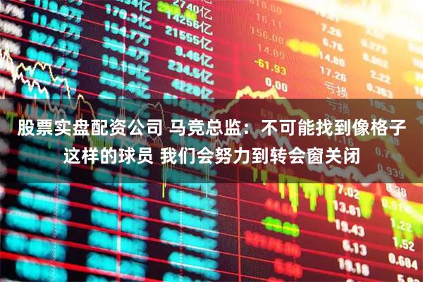 股票实盘配资公司 马竞总监：不可能找到像格子这样的球员 我们会努力到转会窗关闭