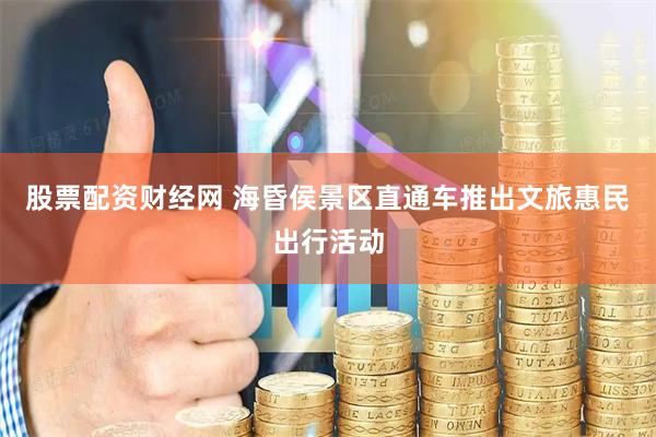 股票配资财经网 海昏侯景区直通车推出文旅惠民出行活动