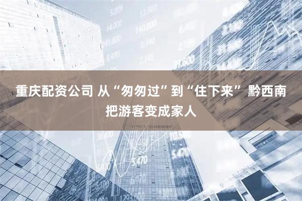 重庆配资公司 从“匆匆过”到“住下来” 黔西南把游客变成家人