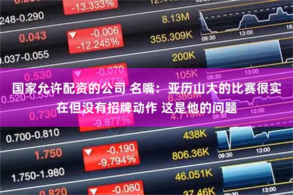 国家允许配资的公司 名嘴：亚历山大的比赛很实在但没有招牌动作 这是他的问题